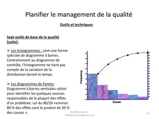 Outils et techniques
Sept outils de base de la qualité
(suite):
 Les histogrammes : sont une forme
spéciale de diagramme à barres.
Contrairement au diagramme de
contrôle, l’histogramme ne tient pas
compte de la variation de la
distribution durant le temps.
 Les diagrammes de Pareto:
Diagramme à barres verticales utilisé
pour identifier les quelques sources
responsables de la plupart des effets
d’un problème. Loi du 80/20 «environ
80 % des effets sont le produit de 20 %
des causes ».
Planifier le management de la qualité
ELHAIBA Younes -
elhaiba.younes@gmail.com
13
 