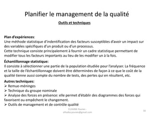 Outils et techniques
Plan d’expériences:
Une méthode statistique d’indentification des facteurs susceptibles d’avoir un impact sur
des variables spécifiques d’un produit ou d’un processus.
Cette technique consiste principalement à fournir un cadre statistique permettant de
modifier tous les facteurs importants au lieu de les modifier un à la fois.
Échantillonnage statistique:
Il consiste à sélectionner une partie de la population étudiée pour l’analyser. La fréquence
et la taille de l’échantillonnage doivent être déterminées de façon à ce que le coût de la
qualité tienne aussi compte du nombre de tests, des pertes qui en résultent, etc.
Autres techniques:
 Remue-méninges
 Technique du groupe nominale
 Analyse des forces en présence: elle permet d’établir des diagrammes des forces qui
favorisent ou empêchent le changement.
 Outils de management et de contrôle qualité
Planifier le management de la qualité
ELHAIBA Younes -
elhaiba.younes@gmail.com
16
 
