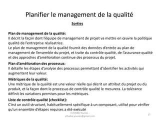 Sorties
Plan de management de la qualité:
Il décrit la façon dont l’équipe de management de projet va mettre en œuvre la politique
qualité de l’entreprise réalisatrice.
Le plan de management de la qualité fournit des données d’entrée au plan de
management de l’ensemble du projet, et traite du contrôle qualité, de l’assurance qualité
et des approches d’amélioration continue des processus du projet.
Plan d’amélioration des processus:
Il détaille les étapes d’analyse des processus permettant d’identifier les activités qui
augmentent leur valeur.
Métriques de la qualité:
Une métrique de la qualité est une valeur réelle qui décrit un attribut du projet ou du
produit, et la façon dont le processus de contrôle qualité le mesurera. La tolérance
définit les variations permises pour les métriques.
Liste de contrôle qualité (checklist):
C’est un outil structuré, habituellement spécifique à un composant, utilisé pour vérifier
qu’un ensemble d’étapes requises a été exécuté
Planifier le management de la qualité
ELHAIBA Younes -
elhaiba.younes@gmail.com
17
 