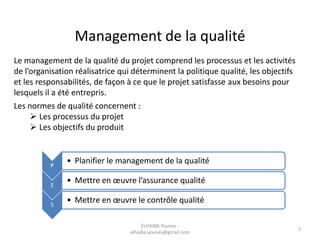 Management de la qualité
Le management de la qualité du projet comprend les processus et les activités
de l’organisation réalisatrice qui déterminent la politique qualité, les objectifs
et les responsabilités, de façon à ce que le projet satisfasse aux besoins pour
lesquels il a été entrepris.
Les normes de qualité concernent :
 Les processus du projet
 Les objectifs du produit
P
• Planifier le management de la qualité
E
• Mettre en œuvre l’assurance qualité
S
• Mettre en œuvre le contrôle qualité
ELHAIBA Younes -
elhaiba.younes@gmail.com
2
 
