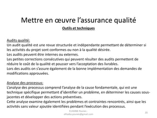 Mettre en œuvre l’assurance qualité
Outils et techniques
Audits qualité:
Un audit qualité est une revue structurée et indépendante permettant de déterminer si
les activités du projet sont conformes ou non à la qualité désirée.
Les audits peuvent être internes ou externes.
Les petites corrections consécutives qui peuvent résulter des audits permettent de
réduire le coût de la qualité et pousser vers l’acceptation des livrables.
Lors des audits on s’assure également de la bonne implémentation des demandes de
modifications approuvées.
Analyse des processus:
L’analyse des processus comprend l’analyse de la cause fondamentale, qui est une
technique spécifique permettant d’identifier un problème, en déterminer les causes sous-
jacentes et développer des actions préventives.
Cette analyse examine également les problèmes et contraintes rencontrés, ainsi que les
activités sans valeur ajoutée identifiées pendant l’exécution des processus.
ELHAIBA Younes -
elhaiba.younes@gmail.com
20
 
