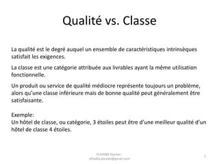 Qualité vs. Classe
La qualité est le degré auquel un ensemble de caractéristiques intrinsèques
satisfait les exigences.
La classe est une catégorie attribuée aux livrables ayant la même utilisation
fonctionnelle.
Un produit ou service de qualité médiocre représente toujours un problème,
alors qu’une classe inférieure mais de bonne qualité peut généralement être
satisfaisante.
Exemple:
Un hôtel de classe, ou catégorie, 3 étoiles peut être d’une meilleur qualité d’un
hôtel de classe 4 étoiles.
ELHAIBA Younes -
elhaiba.younes@gmail.com
7
 