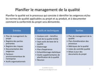 Planifier le management de la qualité
Planifier la qualité est le processus qui consiste à identifier les exigences et/ou
les normes de qualité applicables au projet et au produit, et à documenter
comment la conformité du projet sera démontrée.
Entrées
• Plan de management du
projet
• Registre des parties
prenantes
• Registre des risques
• Documentation des
exigences
• Facteurs
environnementaux de
l’entreprise
• Actifs organisationnels
Outils et techniques
• Analyse coût – bénéfice
• Coût de la qualité (COQ)
• Sept outils de base de la
qualité
• Etalonnage
• Plan d’expérience
• Echantillonnage statistique
• Outils supplémentaires de
planification de la qualité
• Réunion
Sorties
• Plan de management de la
qualité
• Plan d’amélioration des
processus
• Métriques de la qualité
• Listes de contrôle qualité
• Mises à jour des
documents du projet
ELHAIBA Younes -
elhaiba.younes@gmail.com
9
 