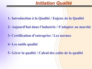 Initiation Qualité
1- Introduction à la Qualité / Enjeux de la Qualité
2- Aujourd'hui dans l’industrie / S’adapter au marché
3- Certification d’entreprise / Les normes
4- Les outils qualité
5- Gérer la qualité / Calcul des coûts de la qualité
 