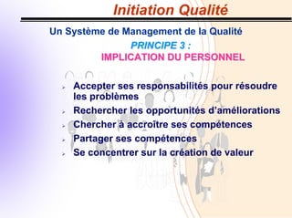 Initiation Qualité
Un Système de Management de la Qualité
PRINCIPE 3 :
PRINCIPE 3 :
IMPLICATION DU PERSONNEL
IMPLICATION DU PERSONNEL
¾ Accepter ses responsabilités pour résoudre
les problèmes
¾ Rechercher les opportunités d’améliorations
¾ Chercher à accroître ses compétences
¾ Partager ses compétences
¾ Se concentrer sur la création de valeur
 