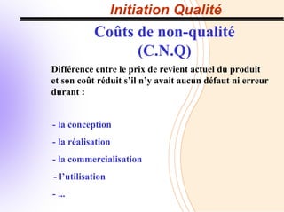Initiation Qualité
Coûts de non-qualité
(C.N.Q)
Différence entre le prix de revient actuel du produit
et son coût réduit s’il n’y avait aucun défaut ni erreur
durant :
- la conception
- la réalisation
- la commercialisation
- l’utilisation
- ...
 