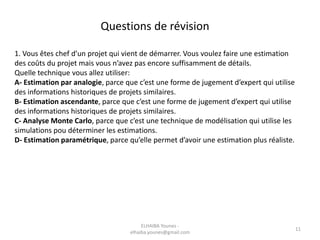 1. Vous êtes chef d’un projet qui vient de démarrer. Vous voulez faire une estimation
des coûts du projet mais vous n’avez pas encore suffisamment de détails.
Quelle technique vous allez utiliser:
A- Estimation par analogie, parce que c’est une forme de jugement d’expert qui utilise
des informations historiques de projets similaires.
B- Estimation ascendante, parce que c’est une forme de jugement d’expert qui utilise
des informations historiques de projets similaires.
C- Analyse Monte Carlo, parce que c’est une technique de modélisation qui utilise les
simulations pou déterminer les estimations.
D- Estimation paramétrique, parce qu’elle permet d’avoir une estimation plus réaliste.
Questions de révision
ELHAIBA Younes -
elhaiba.younes@gmail.com
11
 