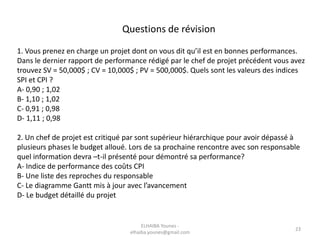 Questions de révision
1. Vous prenez en charge un projet dont on vous dit qu’il est en bonnes performances.
Dans le dernier rapport de performance rédigé par le chef de projet précédent vous avez
trouvez SV = 50,000$ ; CV = 10,000$ ; PV = 500,000$. Quels sont les valeurs des indices
SPI et CPI ?
A- 0,90 ; 1,02
B- 1,10 ; 1,02
C- 0,91 ; 0,98
D- 1,11 ; 0,98
2. Un chef de projet est critiqué par sont supérieur hiérarchique pour avoir dépassé à
plusieurs phases le budget alloué. Lors de sa prochaine rencontre avec son responsable
quel information devra –t-il présenté pour démontré sa performance?
A- Indice de performance des coûts CPI
B- Une liste des reproches du responsable
C- Le diagramme Gantt mis à jour avec l’avancement
D- Le budget détaillé du projet
ELHAIBA Younes -
elhaiba.younes@gmail.com
23
 