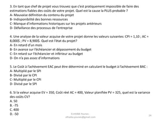 3. En tant que chef de projet vous trouvez que c’est pratiquement impossible de faire des
estimations fiables des coûts de votre projet. Quel est la cause la PLUS probable ?
A- Mauvaise définition du contenu du projet
B- Indisponibilité des bonnes ressources
C- Manque d’informations historiques sur les projets antérieurs
D- Défaillance des processus de l’entreprise
4. Une analyse de la valeur acquise de votre projet donne les valeurs suivantes: CPI = 1,10 ; AC =
8,000$ ; PV = 8,900$. Quel est l’état du projet?
A- En retard d’un mois
B- En avance sur l’échéancier et dépassement du budget
C- En retard sur l’échéancier et inférieur au budget
D- On n’a pas assez d’informations
5. Le Coût à l’achèvement EAC peut être déterminé en calculant le budget à l’achèvement BAC :
A- Multiplié par le SPI
B- Divisé par le CPI
C- Multiplié par le CPI
D- Divisé par le SPI
6. Si la valeur acquise EV = 350, Coût réel AC = 400, Valeur planifiée PV = 325, quel est la variance
des coûts CV?
A. 50
B. -75
C. 400
D. -50 ELHAIBA Younes -
elhaiba.younes@gmail.com
24
 