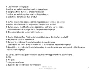 7. L’estimation analogique:
A- utilise les techniques d’estimation ascendantes
B- est plus utilisé durant la phase d’exécution
C- utilise les technique d’estimation descendantes
D- est utilisé dans le cas d’un produit
8. Qu’est ce qui n’est pas une sortie du processus « Estimer les coûts»
A- Une compréhension du risque du coût du travail estimé
B- Eviter qu’une modification non appropriée soit faite sur les coûts
C- Une indication de la plage des coûts possibles du projet
D- Documentation de toutes les hypothèses
9. Quel est l’objectif de l’estimation du coût du cycle de vie d’un produit?
A- Estimer les coûts d’installation
B- Estimer les coûts de l’exploitation et de la maintenance
C- Considérer les coûts d’installation dans la planification des coûts du projet
D- Considérer les coûts de l’exploitation et de la maintenance pour prendre des décisions sur
l’autorisation du projet
10. Qu’est ce qui n’est pas nécessaire pour le développement des estimations ?
A- SDP
B- Risques
C- diagramme réseau
D- Système de contrôle des modifications
ELHAIBA Younes -
elhaiba.younes@gmail.com
25
 