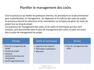Planifier le management des coûts
C’est le processus qui établit les politiques internes, les procédures et la documentation
pour la planification, le management , les dépenses et la maîtrise des coûts du projet.
Ce processus fournit les directives et les orientations sur la façons de gérer les coûts du
projet tout au long du projet.
Les processus de management des coûts, et les outils et techniques qui leur sont
associés, sont documentés dans le plan de management des coûts. Ce plan est inclus
dans le plan de management du projet.
Entrées
• Plan de management du
projet
• Charte du projet
• Facteurs
environnementaux de
l’entreprise
• Actifs organisationnels
Outils et techniques
• Jugement des experts
• Techniques analytiques
• Réunions
Sorties
• Plan de management des
coûts
ELHAIBA Younes -
elhaiba.younes@gmail.com
3
 