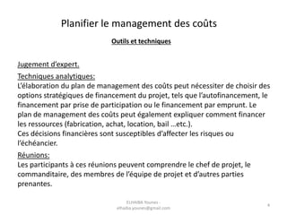 Planifier le management des coûts
Outils et techniques
Jugement d’expert.
Techniques analytiques:
L’élaboration du plan de management des coûts peut nécessiter de choisir des
options stratégiques de financement du projet, tels que l’autofinancement, le
financement par prise de participation ou le financement par emprunt. Le
plan de management des coûts peut également expliquer comment financer
les ressources (fabrication, achat, location, bail …etc.).
Ces décisions financières sont susceptibles d’affecter les risques ou
l’échéancier.
Réunions:
Les participants à ces réunions peuvent comprendre le chef de projet, le
commanditaire, des membres de l’équipe de projet et d’autres parties
prenantes.
ELHAIBA Younes -
elhaiba.younes@gmail.com
4
 