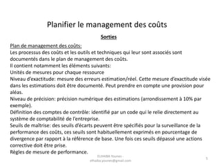 Planifier le management des coûts
Sorties
Plan de management des coûts:
Les processus des coûts et les outils et techniques qui leur sont associés sont
documentés dans le plan de management des coûts.
Il contient notamment les éléments suivants:
Unités de mesures pour chaque ressource
Niveau d’exactitude: mesure des erreurs estimation/réel. Cette mesure d’exactitude visée
dans les estimations doit être documenté. Peut prendre en compte une provision pour
aléas.
Niveau de précision: précision numérique des estimations (arrondissement à 10% par
exemple).
Définition des comptes de contrôle: identifié par un code qui le relie directement au
système de comptabilité de l’entreprise.
Seuils de maîtrise: des seuils d’écarts peuvent être spécifiés pour la surveillance de la
performance des coûts, ces seuils sont habituellement exprimés en pourcentage de
divergence par rapport à la référence de base. Une fois ces seuils dépassé une actions
corrective doit être prise.
Règles de mesure de performance.
ELHAIBA Younes -
elhaiba.younes@gmail.com
5
 