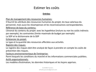 Estimer les coûts
Entrées
Plan de management des ressources humaines:
Il fournit les attributs des ressources humaines du projet, les taux salariaux du
personnel, mais aussi les récompenses et les reconnaissances correspondantes.
Référence de base du contenu:
L’énoncé du contenu du projet: avec les hypothèse (inclure ou non les coûts indirects
par exemple), les contraintes (limite maximale de budget par exemple)
La SDP et le dictionnaire de la SDP
Echéancier du projet:
Le type et la quantité des ressources affectées aux activités.
Registre des risques:
Le registre des risques doit être analysé de façon à prendre en compte les coûts de
prévention des risques.
Facteurs environnementaux de l’entreprise:
Parmi lesquels les conditions du marché et les informations commerciales publiées.
Actifs organisationnels:
Les modèles d’estimation, les données historiques et les leçons apprises.
ELHAIBA Younes -
elhaiba.younes@gmail.com
7
 