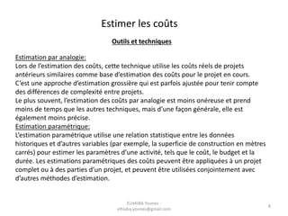 Estimer les coûts
Outils et techniques
Estimation par analogie:
Lors de l’estimation des coûts, cette technique utilise les coûts réels de projets
antérieurs similaires comme base d’estimation des coûts pour le projet en cours.
C’est une approche d’estimation grossière qui est parfois ajustée pour tenir compte
des différences de complexité entre projets.
Le plus souvent, l’estimation des coûts par analogie est moins onéreuse et prend
moins de temps que les autres techniques, mais d’une façon générale, elle est
également moins précise.
Estimation paramétrique:
L’estimation paramétrique utilise une relation statistique entre les données
historiques et d’autres variables (par exemple, la superficie de construction en mètres
carrés) pour estimer les paramètres d’une activité, tels que le coût, le budget et la
durée. Les estimations paramétriques des coûts peuvent être appliquées à un projet
complet ou à des parties d’un projet, et peuvent être utilisées conjointement avec
d’autres méthodes d’estimation.
ELHAIBA Younes -
elhaiba.younes@gmail.com
8
 
