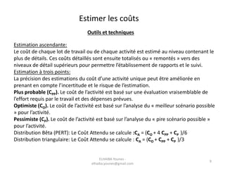Estimation ascendante:
Le coût de chaque lot de travail ou de chaque activité est estimé au niveau contenant le
plus de détails. Ces coûts détaillés sont ensuite totalisés ou « remontés » vers des
niveaux de détail supérieurs pour permettre l’établissement de rapports et le suivi.
Estimation à trois points:
La précision des estimations du coût d’une activité unique peut être améliorée en
prenant en compte l’incertitude et le risque de l’estimation.
Plus probable (CPP). Le coût de l’activité est basé sur une évaluation vraisemblable de
l’effort requis par le travail et des dépenses prévues.
Optimiste (CO). Le coût de l’activité est basé sur l’analyse du « meilleur scénario possible
» pour l’activité.
Pessimiste (CP). Le coût de l’activité est basé sur l’analyse du « pire scénario possible »
pour l’activité.
Distribution Bêta (PERT): Le Coût Attendu se calcule :CA = (CO + 4 CPP + CP )/6
Distribution triangulaire: Le Coût Attendu se calcule : CA = (CO + CPP + CP )/3
Estimer les coûts
Outils et techniques
ELHAIBA Younes -
elhaiba.younes@gmail.com
9
 