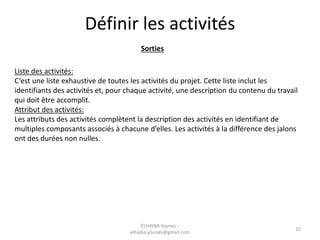 Définir les activités
Sorties
Liste des activités:
C’est une liste exhaustive de toutes les activités du projet. Cette liste inclut les
identifiants des activités et, pour chaque activité, une description du contenu du travail
qui doit être accomplit.
Attribut des activités:
Les attributs des activités complètent la description des activités en identifiant de
multiples composants associés à chacune d’elles. Les activités à la différence des jalons
ont des durées non nulles.
ELHAIBA Younes -
elhaiba.younes@gmail.com
10
 