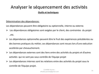 Analyser le séquencement des activités
Outils et techniques
Détermination des dépendances:
Les dépendances peuvent être obligatoire ou optionnelle, interne ou externe.
 Les dépendances obligatoires sont exigées par le client, des contraintes du projet
..etc.
 Les dépendances optionnelles peuvent être le fruit des expériences précédentes ou
des bonnes pratiques du métier, ces dépendances sont revues lors d’une exécution
accélérée par chevauchement.
 Les dépendances externes sont des liens entre des activités du projets et d’autres
activités qui ne sont pas sous contrôle de l’équipe projet
 Les dépendances internes sont les relations entre des activités du projet sous le
contrôle de l’équipe projet.
14
ELHAIBA Younes -
elhaiba.younes@gmail.com
 