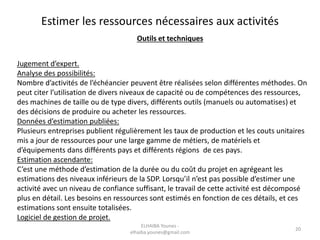 Estimer les ressources nécessaires aux activités
Outils et techniques
Jugement d’expert.
Analyse des possibilités:
Nombre d’activités de l’échéancier peuvent être réalisées selon différentes méthodes. On
peut citer l’utilisation de divers niveaux de capacité ou de compétences des ressources,
des machines de taille ou de type divers, différents outils (manuels ou automatises) et
des décisions de produire ou acheter les ressources.
Données d’estimation publiées:
Plusieurs entreprises publient régulièrement les taux de production et les couts unitaires
mis a jour de ressources pour une large gamme de métiers, de matériels et
d’équipements dans différents pays et différents régions de ces pays.
Estimation ascendante:
C’est une méthode d’estimation de la durée ou du coût du projet en agrégeant les
estimations des niveaux inférieurs de la SDP. Lorsqu’il n’est pas possible d’estimer une
activité avec un niveau de confiance suffisant, le travail de cette activité est décomposé
plus en détail. Les besoins en ressources sont estimés en fonction de ces détails, et ces
estimations sont ensuite totalisées.
Logiciel de gestion de projet.
20
ELHAIBA Younes -
elhaiba.younes@gmail.com
 