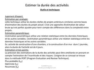 Estimer la durée des activités
Outils et techniques
Jugement d’expert.
Estimation par analogie:
cette technique utilise les durées réelles de projets antérieurs similaires comme bases
d’estimation des durées du projet actuel. C’est une approche d’estimation de valeur
brute qui est parfois ajustée pour tenir compte des différences dans la complexité entre
projets.
Estimation paramétrique:
L’estimation paramétrique utilise une relation statistique entre les données historiques
et les autres variables. L’estimation paramétrique utilise une relation statistique entre les
données historiques et les autres variables.
Ex: activité de construction d’une chambre, si la construction d’un mur dure 1 journée,
alors la durée de l’activité est de 4 jours.
Estimation à trois points:
La précision des estimations de la durée des activités peut être améliorée en prenant en
compte l’estimation de l’incertitude et des risques. L’origine de ce concept se trouve
dans la méthode PERT (Program Evaluation and Review Technique).
Plus probable (tPP)
Optimiste (tO)
Pessimiste (tP) 24
ELHAIBA Younes -
elhaiba.younes@gmail.com
 