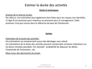 Estimer la durée des activités
Outils et techniques
Analyse de la réserve (suite):
Par ailleurs, une estimation peut également être faites pour les risques non identifiés;
Il s’agit d’une provision pour imprévus ou provision pour le management. Cette
provision n’est pas incluse dans la référence de base de l’échéancier.
Sorties
Estimation de la durée des activités:
Ces estimations ne comprennent aucun des décalages avec retard.
Les estimations de la durée des activités peuvent comprendre certaines indications sur
les divers résultats possibles. Par exemple : probabilité de dépasser les délais,
l’exactitude de l’estimation…etc.
Mise à jour des documents du projet.
26
ELHAIBA Younes -
elhaiba.younes@gmail.com
 