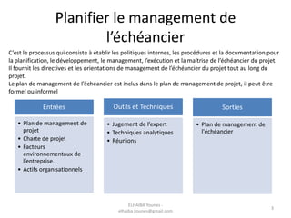 Planifier le management de
l’échéancier
C’est le processus qui consiste à établir les politiques internes, les procédures et la documentation pour
la planification, le développement, le management, l’exécution et la maîtrise de l’échéancier du projet.
Il fournit les directives et les orientations de management de l’échéancier du projet tout au long du
projet.
Le plan de management de l’échéancier est inclus dans le plan de management de projet, il peut être
formel ou informel
Entrées
• Plan de management de
projet
• Charte de projet
• Facteurs
environnementaux de
l’entreprise.
• Actifs organisationnels
Outils et Techniques
• Jugement de l’expert
• Techniques analytiques
• Réunions
Sorties
• Plan de management de
l'échéancier
3
ELHAIBA Younes -
elhaiba.younes@gmail.com
 