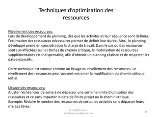 36
Nivellement des ressources:
Lors du développement du planning, dès que les activités et leur séquence sont définies,
l’estimation des ressources nécessaires permet de définir leur durée. Ainsi, le planning
développé prend en considération la charge de travail. Dans le cas où des ressources
sont sur-affectées sur les tâches du chemin critique, la mobilisation de ressources
supplémentaires est indispensable, afin d’obtenir un planning réaliste et de respecter les
dates-objectifs.
Cette technique est connue comme un lissage ou nivellement des ressources. Le
nivellement des ressources peut souvent entrainer la modification du chemin critique
initial.
Lissage des ressources:
Ajuster l’échéancier de sorte à ne dépasser une certaine limite d’utilisation des
ressources et ce sans impacter la date de fin de projet ou le chemin critique.
Exemple: Réduire le nombre des ressources de certaines activités sans dépasser leurs
marges libres.
Techniques d’optimisation des
ressources
ELHAIBA Younes -
elhaiba.younes@gmail.com
 