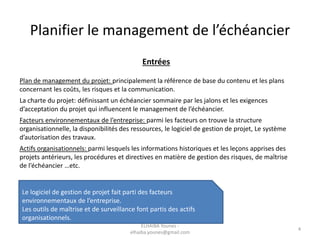Planifier le management de l’échéancier
Entrées
Plan de management du projet: principalement la référence de base du contenu et les plans
concernant les coûts, les risques et la communication.
La charte du projet: définissant un échéancier sommaire par les jalons et les exigences
d’acceptation du projet qui influencent le management de l’échéancier.
Facteurs environnementaux de l’entreprise: parmi les facteurs on trouve la structure
organisationnelle, la disponibilités des ressources, le logiciel de gestion de projet, Le système
d’autorisation des travaux.
Actifs organisationnels: parmi lesquels les informations historiques et les leçons apprises des
projets antérieurs, les procédures et directives en matière de gestion des risques, de maîtrise
de l’échéancier …etc.
Le logiciel de gestion de projet fait parti des facteurs
environnementaux de l’entreprise.
Les outils de maîtrise et de surveillance font partis des actifs
organisationnels.
4
ELHAIBA Younes -
elhaiba.younes@gmail.com
 