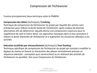 Il existe principalement deux technique selon le PMBOK:
Compression des délais [technique] / Crashing :
Technique de compression de l’échéancier du projet par laquelle des actions sont
entreprises pour réduire la durée totale de l’échéancier, après analyse de diverses
alternatives afin de déterminer laquelle donne une compression maximum pour le
supplément de coût le moins élevé. Les approches classiques dans ce but consistent à
réduire la durée d’activités de l’échéancier et a augmenter les ressources affectées a ces
activités
Exécution accélérée par chevauchement [technique] / Fast Tracking :
Technique spécifique de compression de l’échéancier du projet qui consiste à modifier la
logique du réseau en faisant se chevaucher des phases normalement prévues en
séquence (exemple : conception puis construction) ou en réalisant des activités de
l’échéancier en parallèle. Voir aussi Compression de l’échéancier.
Compression de l’échéancier
41
ELHAIBA Younes -
elhaiba.younes@gmail.com
 
