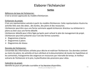 42
Elaborer l’échéancier
Sorties
Référence de base de l’échéancier:
C’est la version approuvée du modèle d’échéancier.
Echéancier du projet:
C’est une représentation extraite à partir du modèle d’échéancier. Cette représentation illustre les
activités liées avec des dates , des durées, des jalons et des ressources.
L’échéancier peut être sous une forme sommaire appelé échéancier directeur ou échéancier à
jalons ou bien sous une forme détaillé.
L’échéancier détaillé peut n’être figée qu’après avoir achevé le plan de management de projet.
L’échéancier peut être présenté sous l’une des formes suivantes:
 Diagrammes à barres
 Diagrammes à jalons
 Diagrammes de réseau
Données de l’échéancier:
L’ensemble des informations utilisées pour décrire et maîtriser l’échéancier. Ces données contient
au moins les jalons, les activités et leurs attributs et la documentation de toutes les hypothèses et
les contraintes, histogramme des exigences en ressources par intervalle de temps, le meilleur
scénario de l’échéancier et le pire, la planification des provisions pour aléas.
Calendrier du projet:
Identifie les jours et périodes ouvrables et les horaires disponibles.ELHAIBA Younes -
elhaiba.younes@gmail.com
 