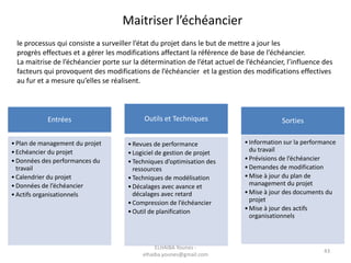 43
Maitriser l’échéancier
le processus qui consiste a surveiller l’état du projet dans le but de mettre a jour les
progrès effectues et a gérer les modifications affectant la référence de base de l’échéancier.
La maitrise de l’échéancier porte sur la détermination de l’état actuel de l’échéancier, l’influence des
facteurs qui provoquent des modifications de l’échéancier et la gestion des modifications effectives
au fur et a mesure qu’elles se réalisent.
Entrées
•Plan de management du projet
•Echéancier du projet
•Données des performances du
travail
•Calendrier du projet
•Données de l’échéancier
•Actifs organisationnels
Outils et Techniques
•Revues de performance
•Logiciel de gestion de projet
•Techniques d’optimisation des
ressources
•Techniques de modélisation
•Décalages avec avance et
décalages avec retard
•Compression de l’échéancier
•Outil de planification
Sorties
•Information sur la performance
du travail
•Prévisions de l’échéancier
•Demandes de modification
•Mise à jour du plan de
management du projet
•Mise à jour des documents du
projet
•Mise à jour des actifs
organisationnels
ELHAIBA Younes -
elhaiba.younes@gmail.com
 