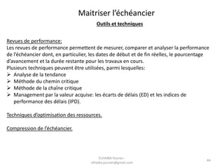 44
Revues de performance:
Les revues de performance permettent de mesurer, comparer et analyser la performance
de l’échéancier dont, en particulier, les dates de début et de fin réelles, le pourcentage
d’avancement et la durée restante pour les travaux en cours.
Plusieurs techniques peuvent être utilisées, parmi lesquelles:
 Analyse de la tendance
 Méthode du chemin critique
 Méthode de la chaîne critique
 Management par la valeur acquise: les écarts de délais (ED) et les indices de
performance des délais (IPD).
Techniques d’optimisation des ressources.
Compression de l’échéancier.
Maitriser l’échéancier
Outils et techniques
ELHAIBA Younes -
elhaiba.younes@gmail.com
 