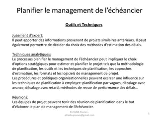 Planifier le management de l’échéancier
Outils et Techniques
Jugement d’expert:
Il peut apporter des informations provenant de projets similaires antérieurs. Il peut
également permettre de décider du choix des méthodes d’estimation des délais.
Techniques analytiques:
Le processus planifier le management de l’échéancier peut impliquer le choix
d’options stratégiques pour estimer et planifier le projet tels que la méthodologie
de planification, les outils et les techniques de planification, les approches
d’estimation, les formats et les logiciels de management de projet.
Les procédures et politiques organisationnelles peuvent exercer une influence sur
les techniques de planification à employer: planification par vagues, décalage avec
avance, décalage avec retard, méthodes de revue de performance des délais…
Réunions:
Les équipes de projet peuvent tenir des réunion de planification dans le but
d’élaborer le plan de management de l’échéancier.
5
ELHAIBA Younes -
elhaiba.younes@gmail.com
 