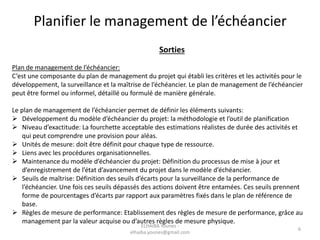 Planifier le management de l’échéancier
Sorties
Plan de management de l’échéancier:
C’est une composante du plan de management du projet qui établi les critères et les activités pour le
développement, la surveillance et la maîtrise de l’échéancier. Le plan de management de l’échéancier
peut être formel ou informel, détaillé ou formulé de manière générale.
Le plan de management de l’échéancier permet de définir les éléments suivants:
 Développement du modèle d’échéancier du projet: la méthodologie et l’outil de planification
 Niveau d’exactitude: La fourchette acceptable des estimations réalistes de durée des activités et
qui peut comprendre une provision pour aléas.
 Unités de mesure: doit être définit pour chaque type de ressource.
 Liens avec les procédures organisationnelles.
 Maintenance du modèle d’échéancier du projet: Définition du processus de mise à jour et
d’enregistrement de l’état d’avancement du projet dans le modèle d’échéancier.
 Seuils de maîtrise: Définition des seuils d’écarts pour la surveillance de la performance de
l’échéancier. Une fois ces seuils dépassés des actions doivent être entamées. Ces seuils prennent
forme de pourcentages d’écarts par rapport aux paramètres fixés dans le plan de référence de
base.
 Règles de mesure de performance: Etablissement des règles de mesure de performance, grâce au
management par la valeur acquise ou d’autres règles de mesure physique.
6
ELHAIBA Younes -
elhaiba.younes@gmail.com
 