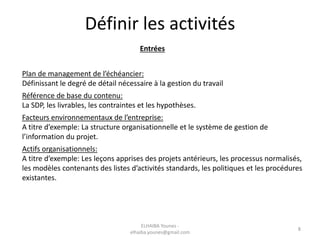 Définir les activités
Entrées
Plan de management de l’échéancier:
Définissant le degré de détail nécessaire à la gestion du travail
Référence de base du contenu:
La SDP, les livrables, les contraintes et les hypothèses.
Facteurs environnementaux de l’entreprise:
A titre d’exemple: La structure organisationnelle et le système de gestion de
l’information du projet.
Actifs organisationnels:
A titre d’exemple: Les leçons apprises des projets antérieurs, les processus normalisés,
les modèles contenants des listes d’activités standards, les politiques et les procédures
existantes.
ELHAIBA Younes -
elhaiba.younes@gmail.com
8
 