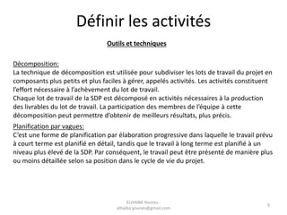 Définir les activités
Outils et techniques
Décomposition:
La technique de décomposition est utilisée pour subdiviser les lots de travail du projet en
composants plus petits et plus faciles à gérer, appelés activités. Les activités constituent
l’effort nécessaire à l’achèvement du lot de travail.
Chaque lot de travail de la SDP est décomposé en activités nécessaires à la production
des livrables du lot de travail. La participation des membres de l’équipe à cette
décomposition peut permettre d’obtenir de meilleurs résultats, plus précis.
Planification par vagues:
C’est une forme de planification par élaboration progressive dans laquelle le travail prévu
à court terme est planifié en détail, tandis que le travail à long terme est planifié à un
niveau plus élevé de la SDP. Par conséquent, le travail peut être présenté de manière plus
ou moins détaillée selon sa position dans le cycle de vie du projet.
ELHAIBA Younes -
elhaiba.younes@gmail.com
9
 