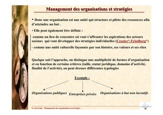 Management des organisations et stratégies

• Donc une organisation est une unité qui structure et pilote des ressources afin
d’atteindre un but .
• Elle peut également être définie :
-comme un lieu de rencontre où vont s’affronter les aspirations des acteurs
sociaux qui vont développer des stratégies individuelles (Crozier*-Friedberg*)
- comme une unité culturelle façonnée par son histoire, ses valeurs et ses rites


Quelque soit l’approche, on distingue une multiplicité de formes d’organisation
et en fonction de certains critères (taille, statut juridique, domaine d’activité,
finalité de l’activité), on peut dresser différentes typologies

                                                  Exemple :



Organisations publiques Entreprises privées                   Organisations à but non lucratifs



G. Lécrivain – Management des organisations et stratégies –
 