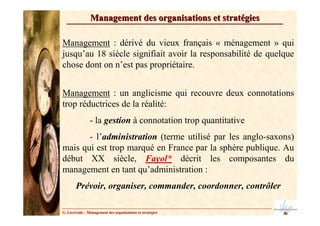 Management des organisations et stratégies

Management : dérivé du vieux français « ménagement » qui
jusqu’au 18 siècle signifiait avoir la responsabilité de quelque
chose dont on n’est pas propriétaire.


Management : un anglicisme qui recouvre deux connotations
trop réductrices de la réalité:
                - la gestion à connotation trop quantitative
       - l’administration (terme utilisé par les anglo-saxons)
mais qui est trop marqué en France par la sphère publique. Au
début XX siècle, Fayol* décrit les composantes du
management en tant qu’administration :
        Prévoir, organiser, commander, coordonner, contrôler

G. Lécrivain – Management des organisations et stratégies
 