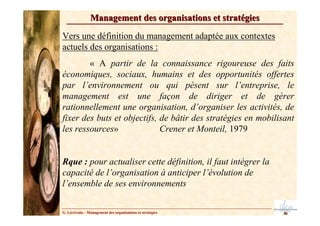 Management des organisations et stratégies

Vers une définition du management adaptée aux contextes
actuels des organisations :
        « A partir de la connaissance rigoureuse des faits
économiques, sociaux, humains et des opportunités offertes
par l’environnement ou qui pèsent sur l’entreprise, le
management est une façon de diriger et de gérer
rationnellement une organisation, d’organiser les activités, de
fixer des buts et objectifs, de bâtir des stratégies en mobilisant
les ressources»              Crener et Monteil, 1979


Rque : pour actualiser cette définition, il faut intégrer la
capacité de l’organisation à anticiper l’évolution de
l’ensemble de ses environnements


G. Lécrivain – Management des organisations et stratégies
 