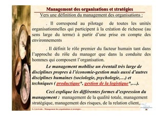Management des organisations et stratégies
         Vers une définition du management des organisations :
       . Il correspond au pilotage de toutes les unités
organisationnelles qui participent à la création de richesse (au
sens large du terme) à partir d’une prise en compte des
environnements
        . Il définit le rôle premier du facteur humain tant dans
l’approche du rôle du manager que dans la conduite des
hommes qui composent l’organisation.
        Le management mobilise un éventail très large de
disciplines propres à l’économie-gestion mais aussi d’autres
disciplines humaines (sociologie, psychologie,…) et
techniques ( productique*, gestion de la logistique*,…).
        Ceci explique les différentes formes d’expression du
management : management de la qualité totale, management
stratégique, management des risques, de la relation client,…
G. Lécrivain – Management des organisations et stratégies –
 