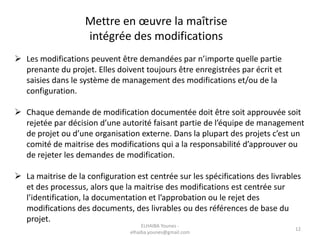 Mettre en œuvre la maîtrise
intégrée des modifications
 Les modifications peuvent être demandées par n’importe quelle partie
prenante du projet. Elles doivent toujours être enregistrées par écrit et
saisies dans le système de management des modifications et/ou de la
configuration.
 Chaque demande de modification documentée doit être soit approuvée soit
rejetée par décision d’une autorité faisant partie de l’équipe de management
de projet ou d’une organisation externe. Dans la plupart des projets c’est un
comité de maitrise des modifications qui a la responsabilité d’approuver ou
de rejeter les demandes de modification.
 La maitrise de la configuration est centrée sur les spécifications des livrables
et des processus, alors que la maitrise des modifications est centrée sur
l’identification, la documentation et l’approbation ou le rejet des
modifications des documents, des livrables ou des références de base du
projet.
ELHAIBA Younes -
elhaiba.younes@gmail.com
12
 