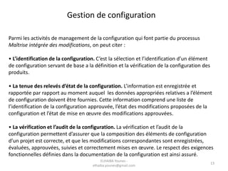 Gestion de configuration
Parmi les activités de management de la configuration qui font partie du processus
Maîtrise intégrée des modifications, on peut citer :
• L’identification de la configuration. C’est la sélection et l’identification d’un élément
de configuration servant de base a la définition et la vérification de la configuration des
produits.
• La tenue des relevés d’état de la configuration. L’information est enregistrée et
rapportée par rapport au moment auquel les données appropriées relatives a l’élément
de configuration doivent être fournies. Cette information comprend une liste de
l’identification de la configuration approuvée, l’état des modifications proposées de la
configuration et l’état de mise en œuvre des modifications approuvées.
• La vérification et l’audit de la configuration. La vérification et l’audit de la
configuration permettent d’assurer que la composition des éléments de configuration
d’un projet est correcte, et que les modifications correspondantes sont enregistrées,
évaluées, approuvées, suivies et correctement mises en œuvre. Le respect des exigences
fonctionnelles définies dans la documentation de la configuration est ainsi assuré.
ELHAIBA Younes -
elhaiba.younes@gmail.com
13
 