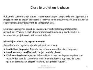 Puisque le contenu du projet est mesure par rapport au plan de management du
projet, le chef de projet procèdera a la revue de ce document afin de s’assurer de
l’achèvement du projet avant de le déclarer clos.
Le processus Clore le projet ou la phase permet également d’établir les
procédures d’examen et de documentation des raisons qui ont conduit a
terminer un projet avant qu’il ne soit achevé.
Mises à jour des actifs organisationnels
Parmi les actifs organisationnels qui sont mis a jour:
 Les fichiers du projet: Toute la documentation et les plans du projet
 Les documents de clôture du projet ou de la phase.
 L’information historique: les informations issues des leçons apprises sont
transférées dans la base de connaissance des leçons apprises, de sorte
qu’elles servent aux projets futurs ou aux phases futures.
Clore le projet ou la phase
ELHAIBA Younes -
elhaiba.younes@gmail.com
15
 