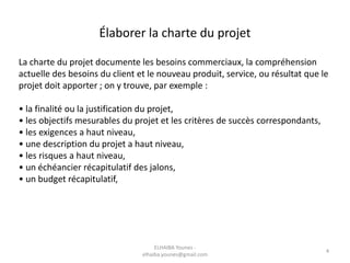 Élaborer la charte du projet
La charte du projet documente les besoins commerciaux, la compréhension
actuelle des besoins du client et le nouveau produit, service, ou résultat que le
projet doit apporter ; on y trouve, par exemple :
• la finalité ou la justification du projet,
• les objectifs mesurables du projet et les critères de succès correspondants,
• les exigences a haut niveau,
• une description du projet a haut niveau,
• les risques a haut niveau,
• un échéancier récapitulatif des jalons,
• un budget récapitulatif,
ELHAIBA Younes -
elhaiba.younes@gmail.com
4
 
