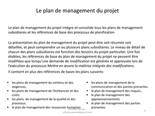 Le plan de management du projet
Le plan de management du projet intègre et consolide tous les plans de management
subsidiaires et les références de base des processus de planification
La présentation du plan de management du projet peut être soit résumée soit
détaillée, et peut comprendre un ou plusieurs plans subsidiaires. Le niveau de détail de
chacun des plans subsidiaires est fonction des besoins du projet particulier. Une fois
établies, les références de base du plan de management du projet ne peuvent être
modifiées que lorsqu’une demande de modification est générée et approuvée lors de
l’exécution du processus Mettre en œuvre la maîtrise intégrée des modifications.
Il contient en plus des références de bases les plans suivants:
 les plans de management de la
communication et des parties prenantes.
 le plan de management des risques ,
 le plan de management des
approvisionnements
 le plan de management des parties
prenantes
 les plans de management du contenu et des
exigences,
 les plans de management de l’échéancier et des
coûts.
 les plans de management de la qualité et des
processus.
 le plan de management des ressources humainesELHAIBA Younes -
elhaiba.younes@gmail.com
6
 