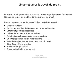 Diriger et gérer le travail du projet
Le processus diriger et gérer le travail du projet exige également l’examen de
l’impact de toutes les modifications apportées au projet .
Durant ce processus plusieurs activités sont réalisés à savoir:
 Créer les livrables
 Fournir les membre de l’équipe, les former et les gérer
 Obtenir et gérer les ressources
 Utiliser les normes et standards choisi
 Etablir et gérer les canaux de communication
 Emettre les demandes de modifications
 Gérer les risques et mettre en œuvre les réponses
 Gérer les parties prenantes
 Améliorer les processus
 Documenter les leçons apprises
ELHAIBA Younes -
elhaiba.younes@gmail.com
8
 