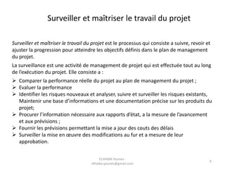 Surveiller et maîtriser le travail du projet
Surveiller et maîtriser le travail du projet est le processus qui consiste a suivre, revoir et
ajuster la progression pour atteindre les objectifs définis dans le plan de management
du projet.
La surveillance est une activité de management de projet qui est effectuée tout au long
de l’exécution du projet. Elle consiste a :
 Comparer la performance réelle du projet au plan de management du projet ;
 Evaluer la performance
 Identifier les risques nouveaux et analyser, suivre et surveiller les risques existants,
Maintenir une base d’informations et une documentation précise sur les produits du
projet;
 Procurer l’information nécessaire aux rapports d’état, a la mesure de l’avancement
et aux prévisions ;
 Fournir les prévisions permettant la mise a jour des couts des délais
 Surveiller la mise en œuvre des modifications au fur et a mesure de leur
approbation.
ELHAIBA Younes -
elhaiba.younes@gmail.com
9
 