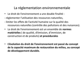 La réglementation environnementale
• Le droit de l’environnement a une double finalité :
- réglementer l’utilisation des ressources naturelles,
- limiter les effets de l’activité humaine sur la qualité des
ressources naturelles (contrôle des pollutions et des nuisances).
• Le droit de l’environnement est un ensemble de normes
matérielles ( de qualité, d’émission, d’immision, de
construction et de produits) et procédurales
• L’évolution du droit de l’environnement est passé du concept
de la capacité maximum de restauration du milieu, au concept
de développement durable.
 