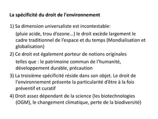 La spécificité du droit de l'environnement
1) Sa dimension universaliste est incontestable:
(pluie acide, trou d’ozone...) le droit excède largement le
cadre traditionnel de l’espace et du temps (Mondialisation et
globalisation)
2) Ce droit est également porteur de notions originales
telles que : le patrimoine commun de l’humanité,
développement durable, précaution
3) La troisième spécificité réside dans son objet. Le droit de
l'environnement présente la particularité d’être à la fois
préventif et curatif
4) Droit assez dépendant de la science (les biotechnologies
(OGM), le changement climatique, perte de la biodiversité)
 