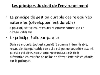 Les principes du droit de l’environnement
• Le principe de gestion durable des ressources
naturelles (développement durable)
a pour objectif le maintien des ressource naturelle à un
niveau utilisable.
• Le principe Pollueur-payeur
Dans ce modèle, tout est considéré comme indemnisable,
réparable, compensable : ce qui a été pollué peut être assaini,
ce qui a été détruit peut être restauré. Le coût de la
prévention en matière de pollution devrait être pris en charge
par le pollueur .
 